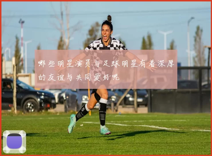 哪些明星演员与足球明星有着深厚的友谊与共同爱好呢