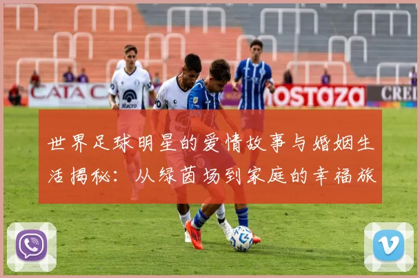 世界足球明星的爱情故事与婚姻生活揭秘：从绿茵场到家庭的幸福旅程