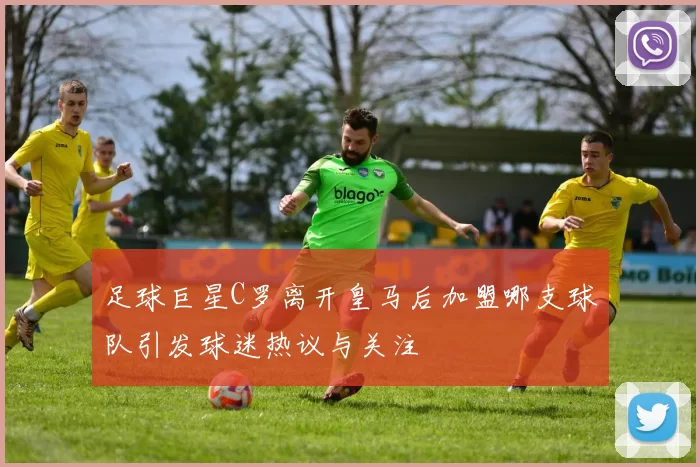 足球巨星C罗离开皇马后加盟哪支球队引发球迷热议与关注