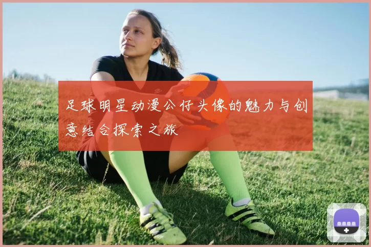 足球明星动漫公仔头像的魅力与创意结合探索之旅