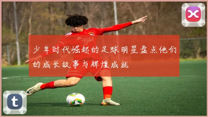 少年时代崛起的足球明星盘点他们的成长故事与辉煌成就