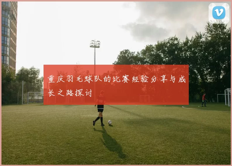 重庆羽毛球队的比赛经验分享与成长之路探讨