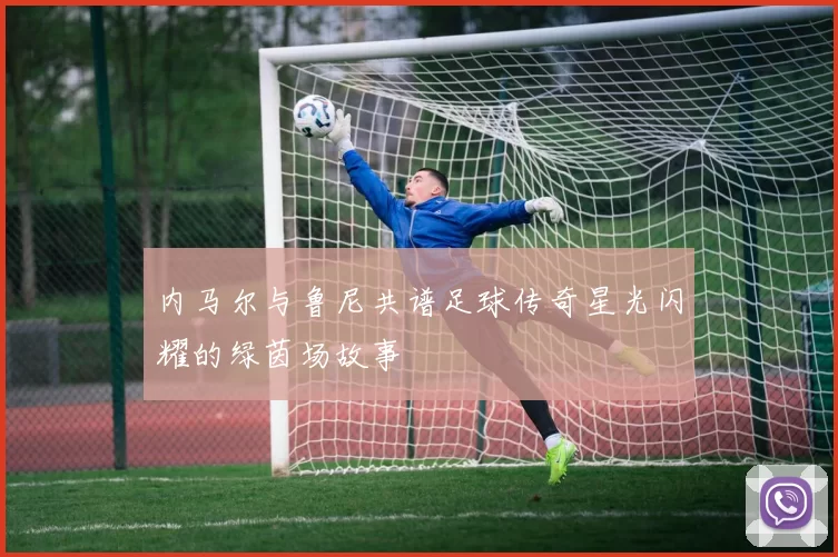 内马尔与鲁尼共谱足球传奇星光闪耀的绿茵场故事
