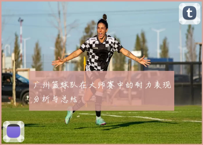 广州篮球队在大师赛中的耐力表现分析与总结