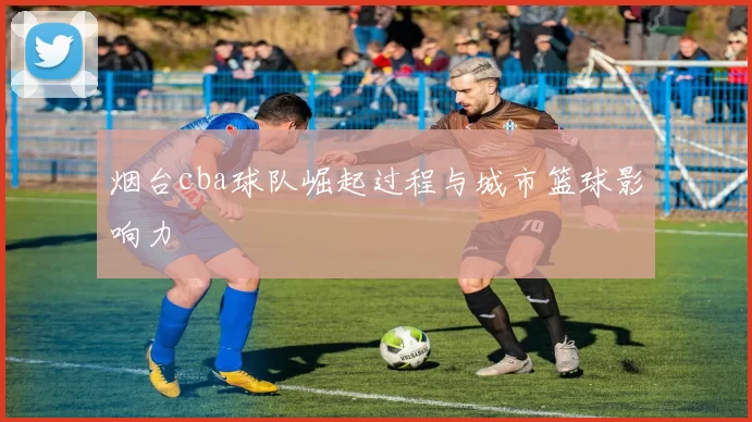 烟台cba球队崛起过程与城市篮球影响力