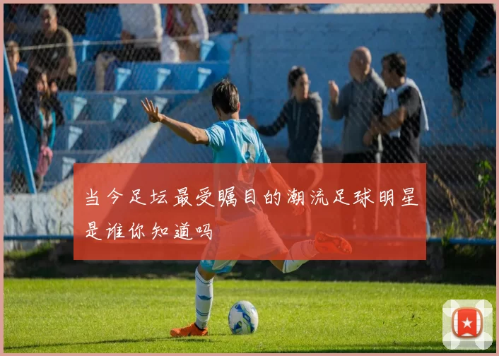 当今足坛最受瞩目的潮流足球明星是谁你知道吗
