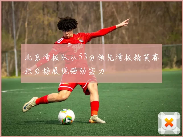 北京滑板队以53分领先滑板精英赛积分榜展现强劲实力
