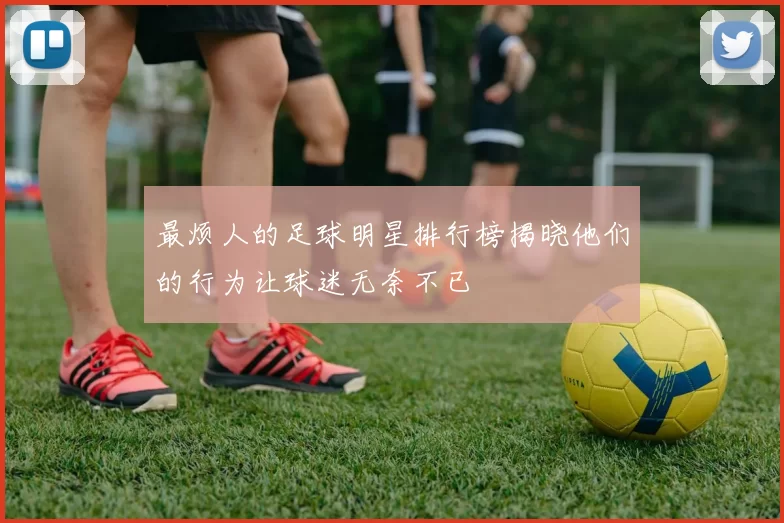 最烦人的足球明星排行榜揭晓他们的行为让球迷无奈不已
