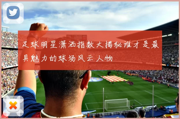 足球明星潇洒指数大揭秘谁才是最具魅力的球场风云人物