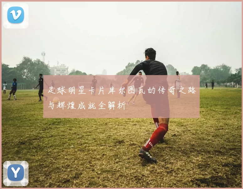 足球明星卡片库尔图瓦的传奇之路与辉煌成就全解析
