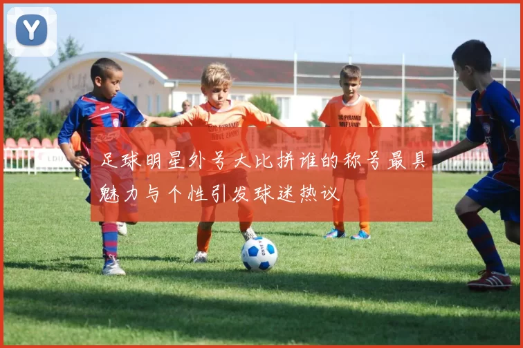 足球明星外号大比拼谁的称号最具魅力与个性引发球迷热议