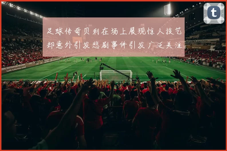 足球传奇贝利在场上展现惊人技艺却意外引发悲剧事件引发广泛关注