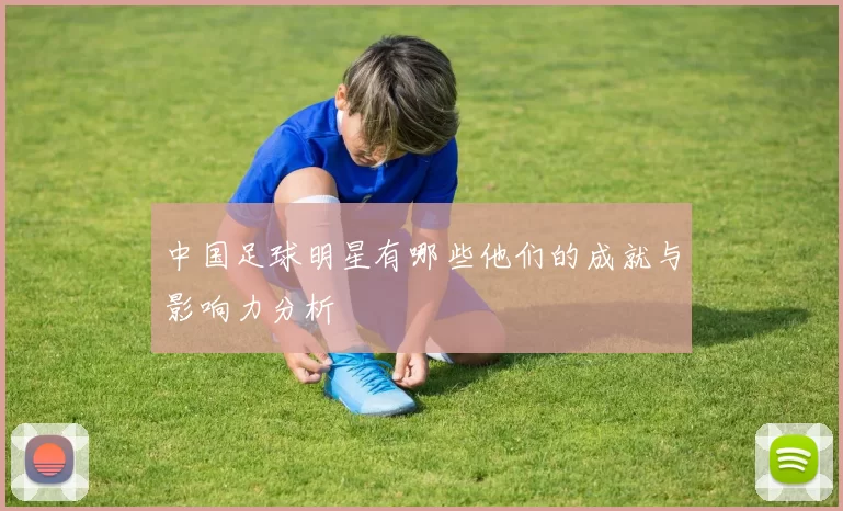 中国足球明星有哪些他们的成就与影响力分析