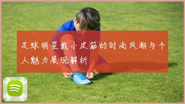 足球明星戴小皮筋的时尚风潮与个人魅力展现解析