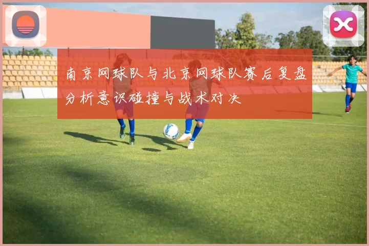 南京网球队与北京网球队赛后复盘分析意识碰撞与战术对决