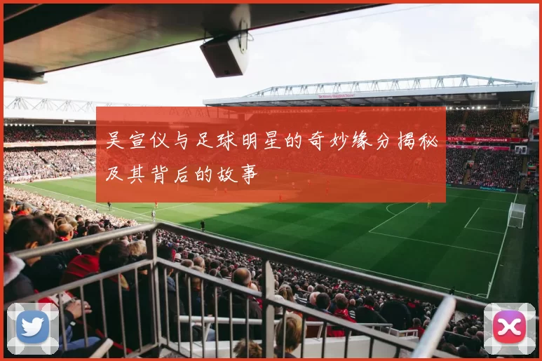 吴宣仪与足球明星的奇妙缘分揭秘及其背后的故事