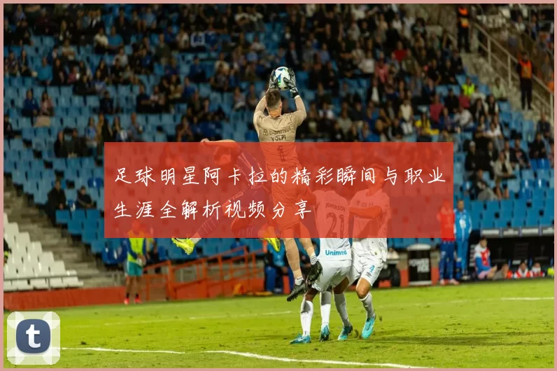 足球明星阿卡拉的精彩瞬间与职业生涯全解析视频分享