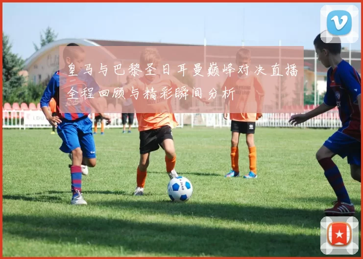 皇马与巴黎圣日耳曼巅峰对决直播全程回顾与精彩瞬间分析