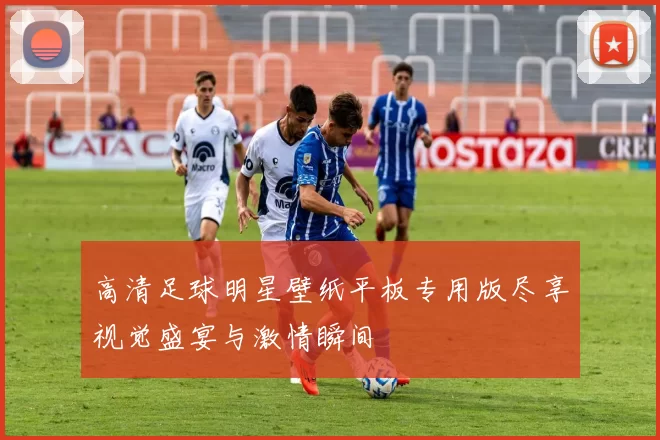 高清足球明星壁纸平板专用版尽享视觉盛宴与激情瞬间