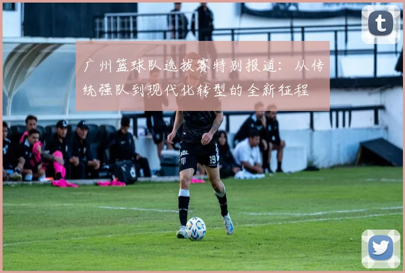 广州篮球队选拔赛特别报道：从传统强队到现代化转型的全新征程