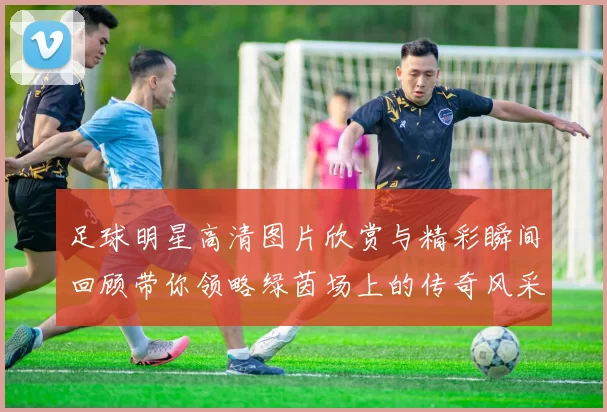 足球明星高清图片欣赏与精彩瞬间回顾带你领略绿茵场上的传奇风采