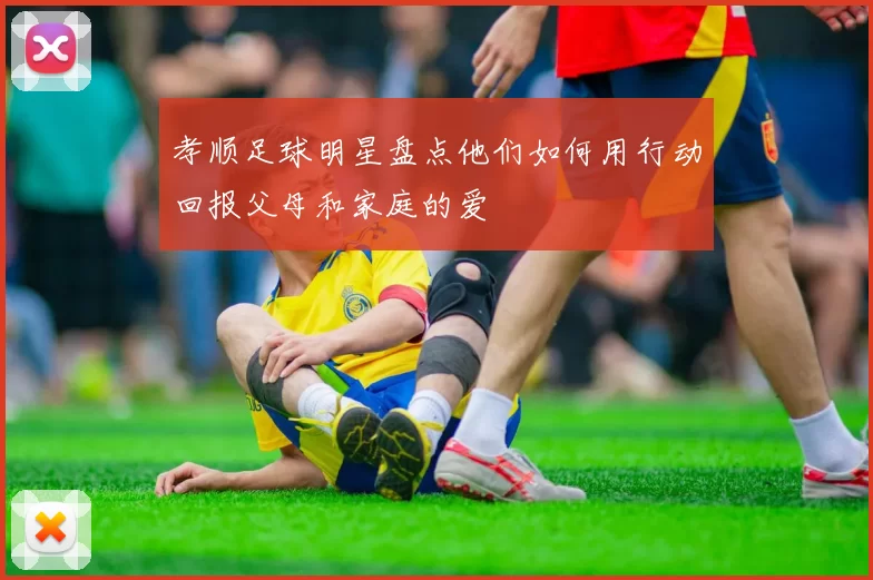 孝顺足球明星盘点他们如何用行动回报父母和家庭的爱