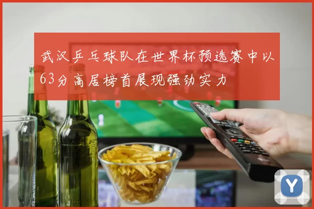 武汉乒乓球队在世界杯预选赛中以63分高居榜首展现强劲实力