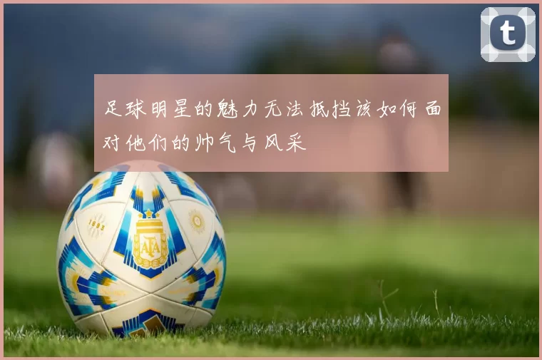 足球明星的魅力无法抵挡该如何面对他们的帅气与风采