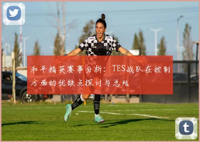 和平精英赛事分析：TES战队在控制方面的优缺点探讨与总结