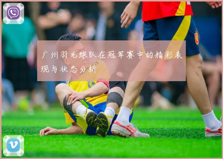 广州羽毛球队在冠军赛中的精彩表现与状态分析