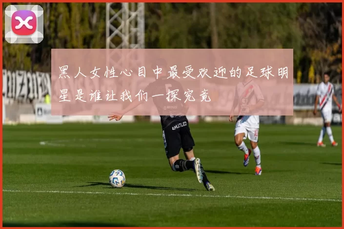 黑人女性心目中最受欢迎的足球明星是谁让我们一探究竟