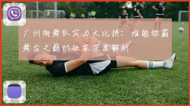 广州街舞队实力大比拼：谁能称霸舞台之巅的独家深度解析