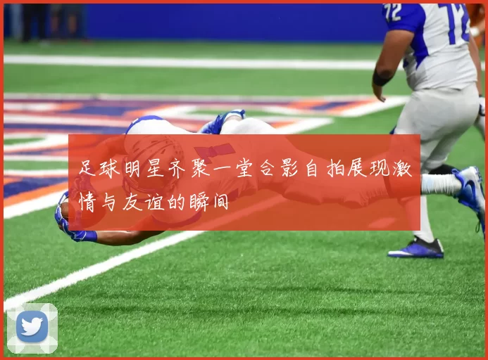 足球明星齐聚一堂合影自拍展现激情与友谊的瞬间