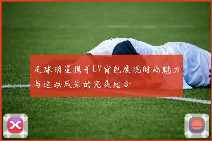 足球明星携手LV背包展现时尚魅力与运动风采的完美结合