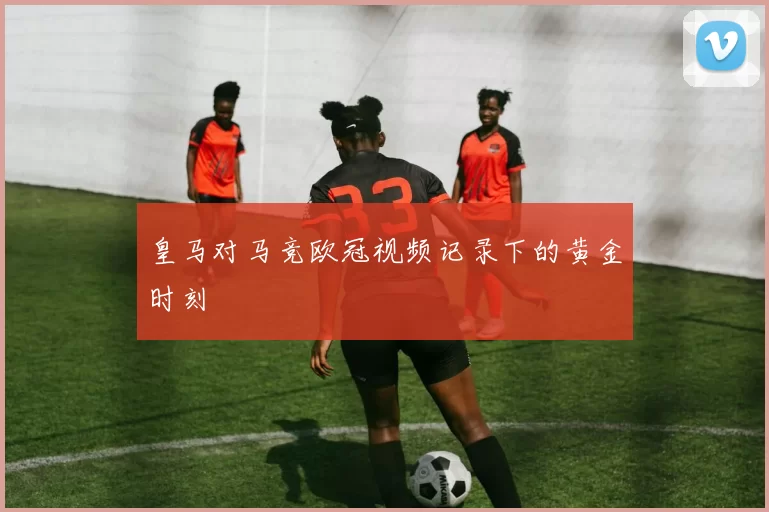 皇马对马竞欧冠视频记录下的黄金时刻