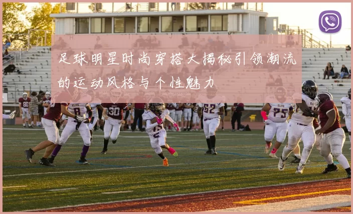 足球明星时尚穿搭大揭秘引领潮流的运动风格与个性魅力