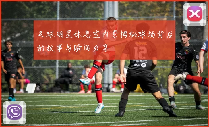 足球明星休息室内景揭秘球场背后的故事与瞬间分享