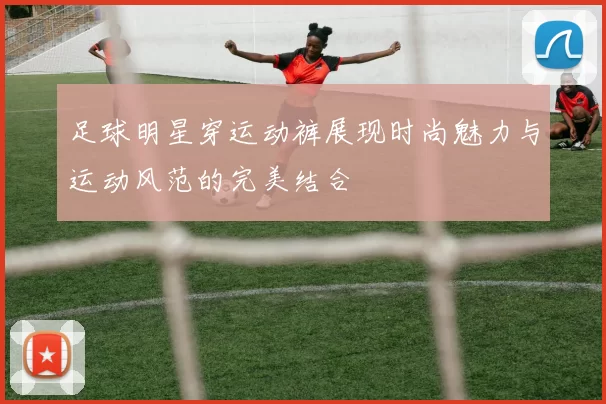 足球明星穿运动裤展现时尚魅力与运动风范的完美结合