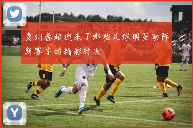 贵州春超迎来了哪些足球明星助阵新赛季的精彩对决