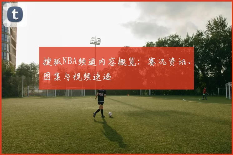 搜狐NBA频道内容概览：赛况资讯、图集与视频速递