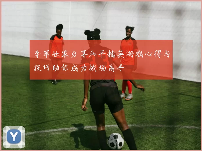 李军独家分享和平精英游戏心得与技巧助你成为战场高手