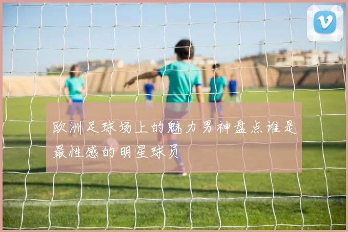 欧洲足球场上的魅力男神盘点谁是最性感的明星球员