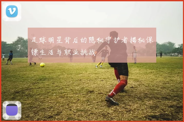 足球明星背后的隐秘守护者揭秘保镖生活与职业挑战