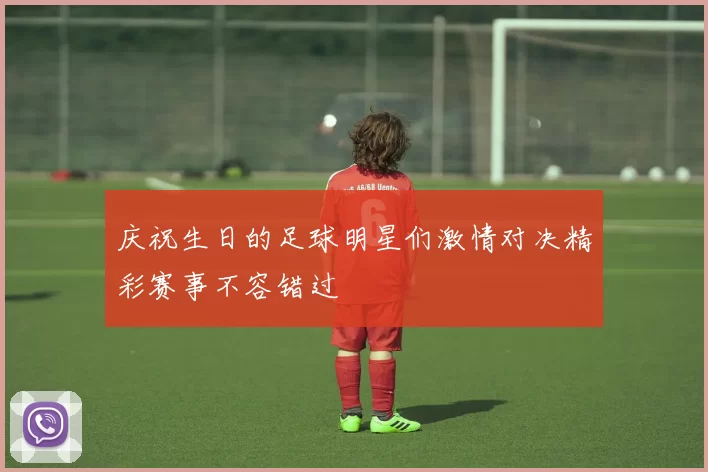 庆祝生日的足球明星们激情对决精彩赛事不容错过