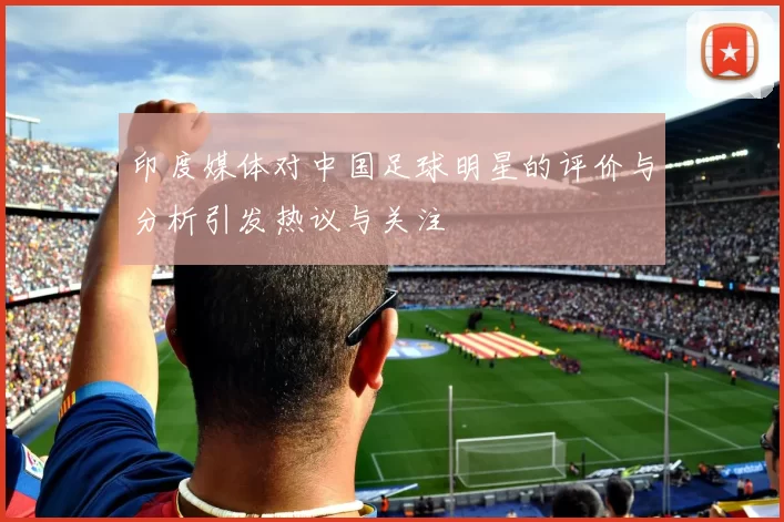 印度媒体对中国足球明星的评价与分析引发热议与关注