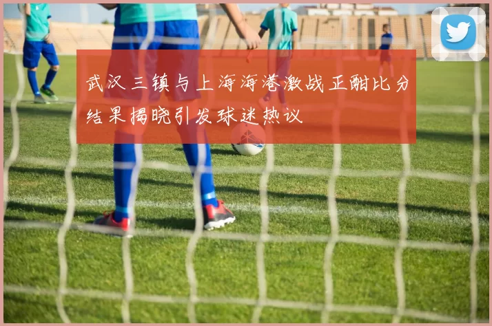 武汉三镇与上海海港激战正酣比分结果揭晓引发球迷热议