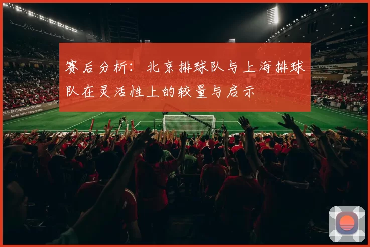 赛后分析：北京排球队与上海排球队在灵活性上的较量与启示