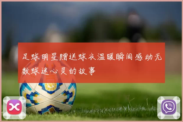 足球明星赠送球衣温暖瞬间感动无数球迷心灵的故事