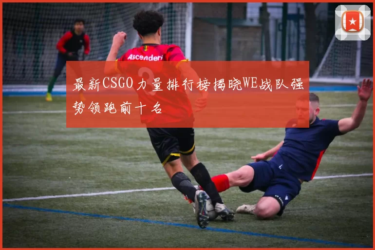 最新CSGO力量排行榜揭晓WE战队强势领跑前十名