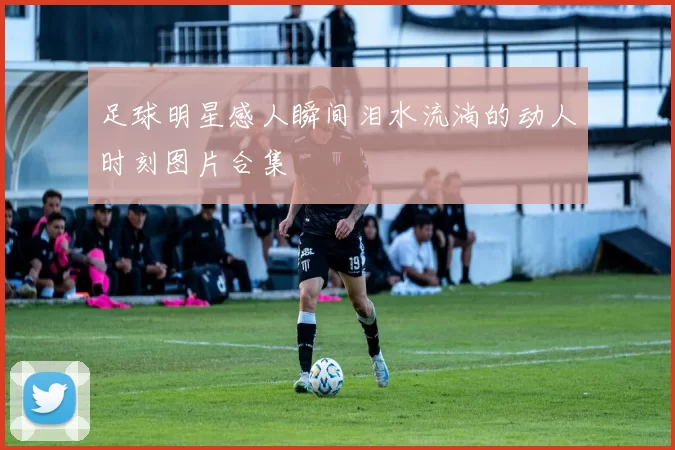 足球明星感人瞬间泪水流淌的动人时刻图片合集